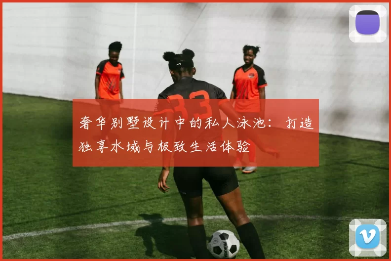 奢华别墅设计中的私人泳池：打造独享水域与极致生活体验