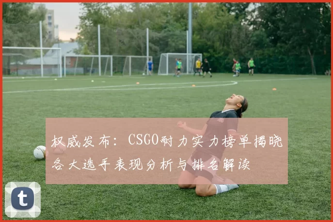 权威发布：CSGO耐力实力榜单揭晓各大选手表现分析与排名解读