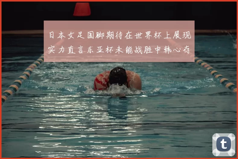 日本女足国脚期待在世界杯上展现实力直言东亚杯未能战胜中韩心存不甘