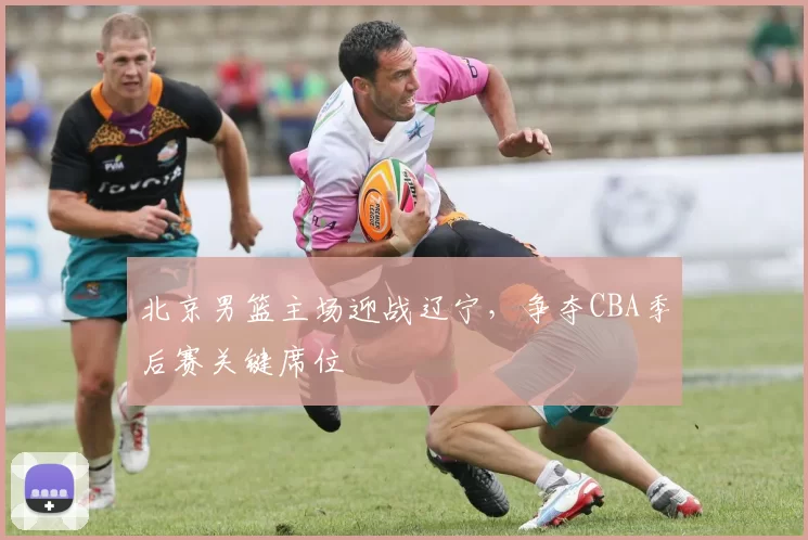 北京男篮主场迎战辽宁，争夺CBA季后赛关键席位