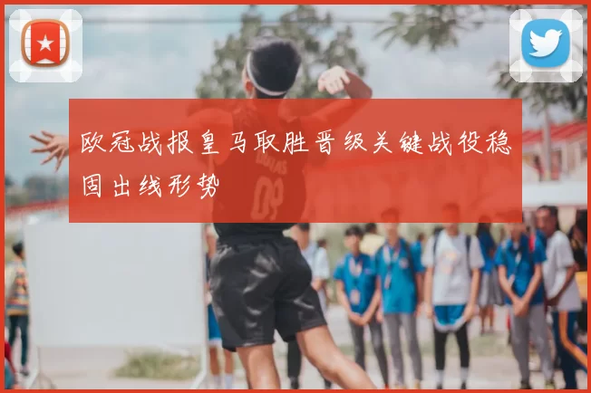 欧冠战报皇马取胜晋级关键战役稳固出线形势