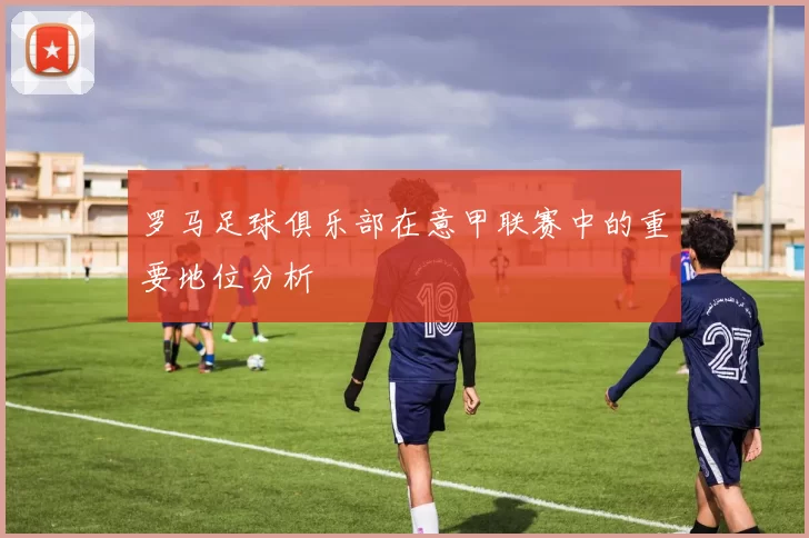 罗马足球俱乐部在意甲联赛中的重要地位分析