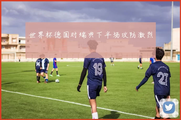 世界杯德国对瑞典下半场攻防激烈