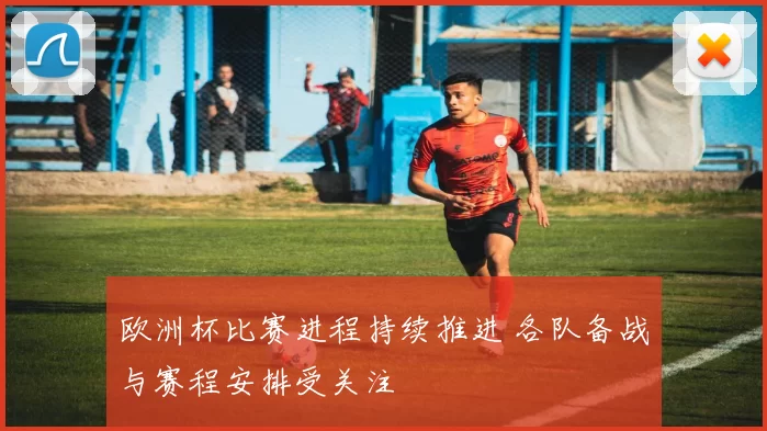 欧洲杯比赛进程持续推进 各队备战与赛程安排受关注