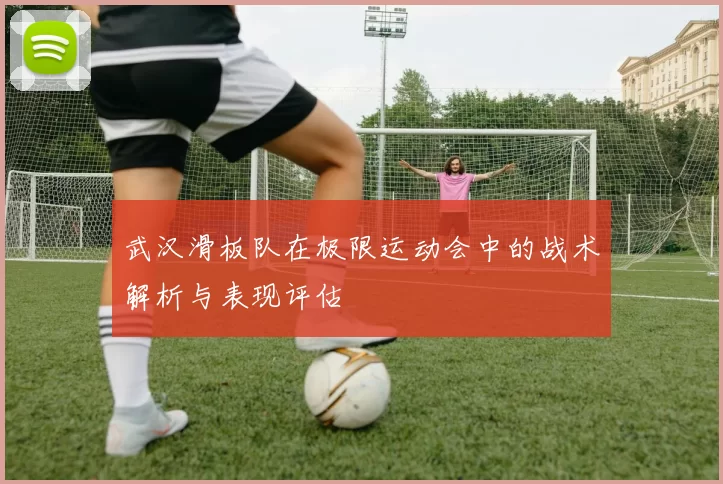 武汉滑板队在极限运动会中的战术解析与表现评估