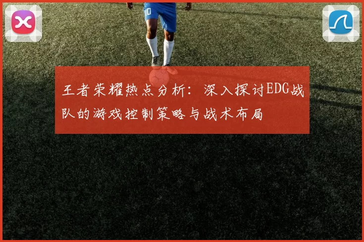 王者荣耀热点分析：深入探讨EDG战队的游戏控制策略与战术布局