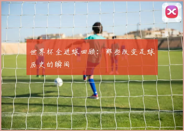 世界杯全进球回顾:那些改变足球历史的瞬间