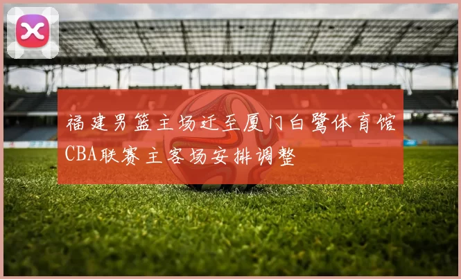 福建男篮主场迁至厦门白鹭体育馆CBA联赛主客场安排调整