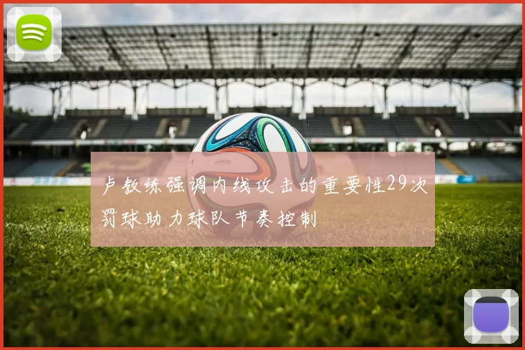 卢教练强调内线攻击的重要性29次罚球助力球队节奏控制