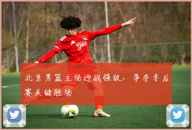 北京男篮主场迎战强敌，争夺季后赛关键胜场