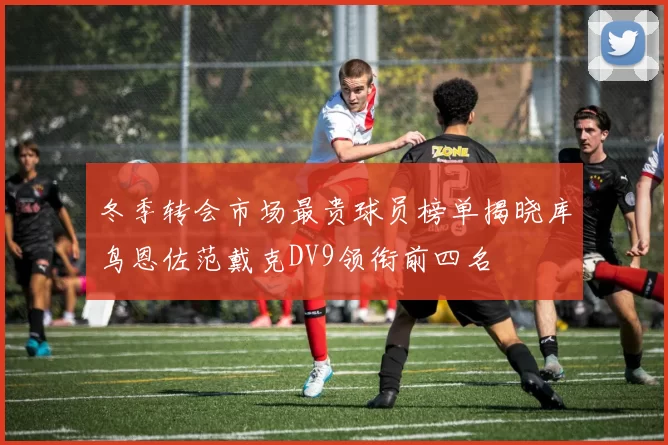 冬季转会市场最贵球员榜单揭晓库鸟恩佐范戴克DV9领衔前四名