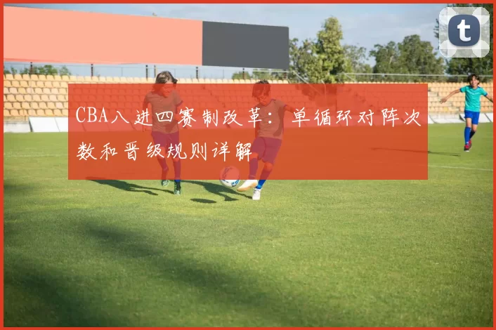 CBA八进四赛制改革：单循环对阵次数和晋级规则详解