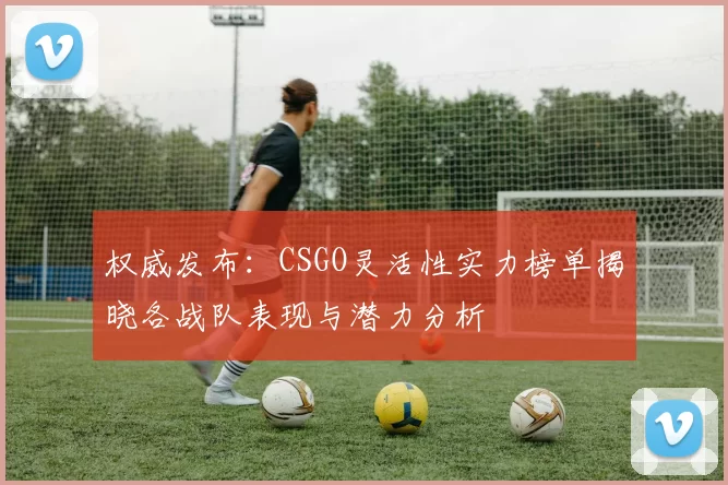 权威发布：CSGO灵活性实力榜单揭晓各战队表现与潜力分析