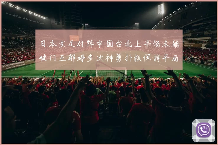 日本女足对阵中国台北上半场未能破门王郁婷多次神勇扑救保持平局
