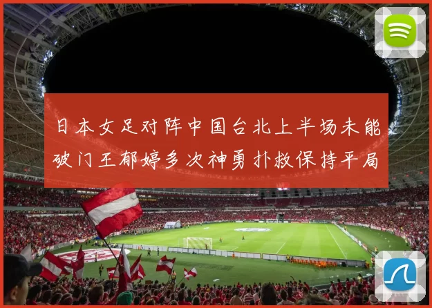 日本女足对阵中国台北上半场未能破门王郁婷多次神勇扑救保持平局