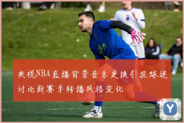 央视NBA直播背景音乐更换引发球迷讨论新赛季转播风格变化
