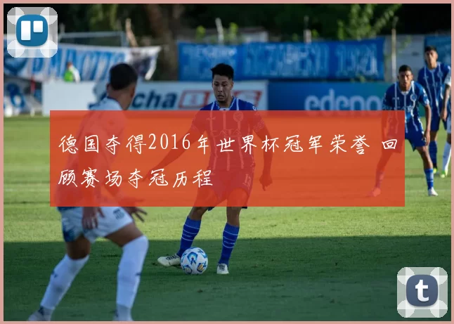 德国夺得2016年世界杯冠军荣誉 回顾赛场夺冠历程
