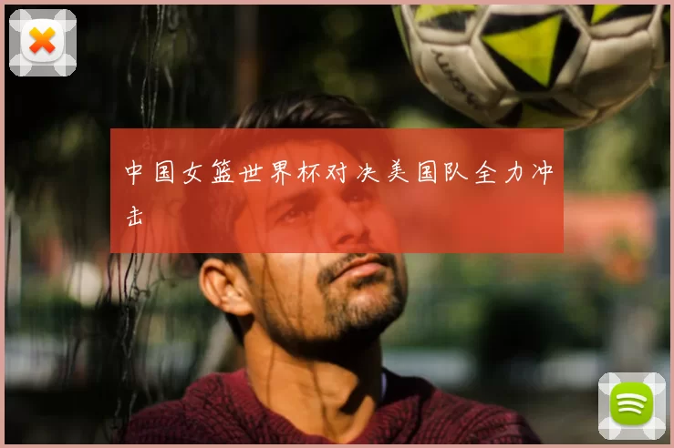 中国女篮世界杯对决美国队全力冲击