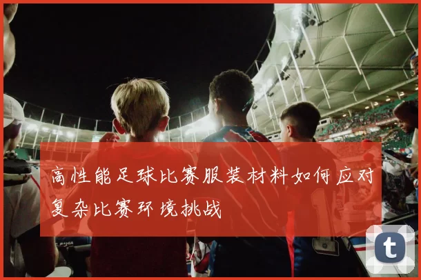 高性能足球比赛服装材料如何应对复杂比赛环境挑战