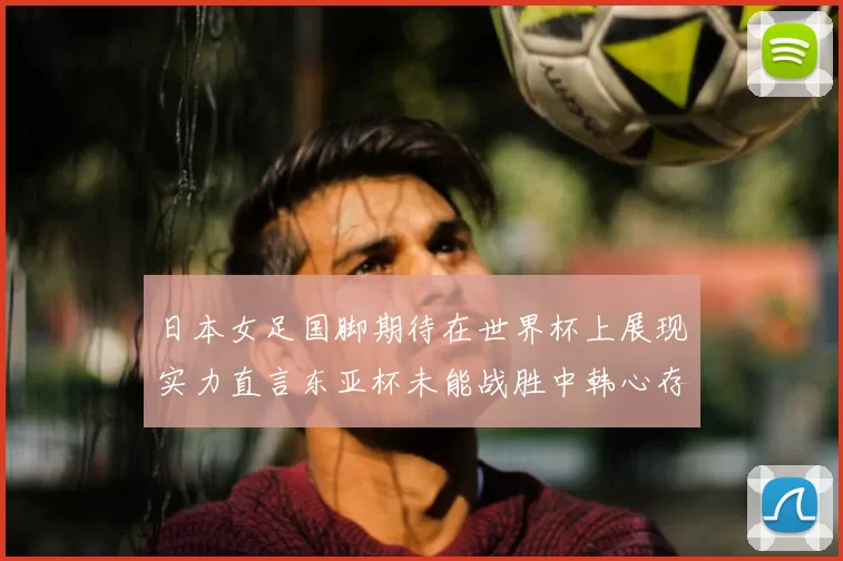 日本女足国脚期待在世界杯上展现实力直言东亚杯未能战胜中韩心存不甘