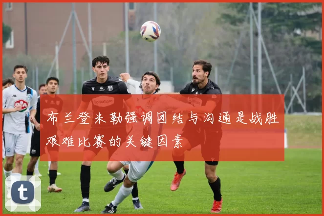 布兰登米勒强调团结与沟通是战胜艰难比赛的关键因素