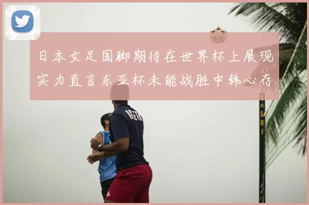 日本女足国脚期待在世界杯上展现实力直言东亚杯未能战胜中韩心存不甘