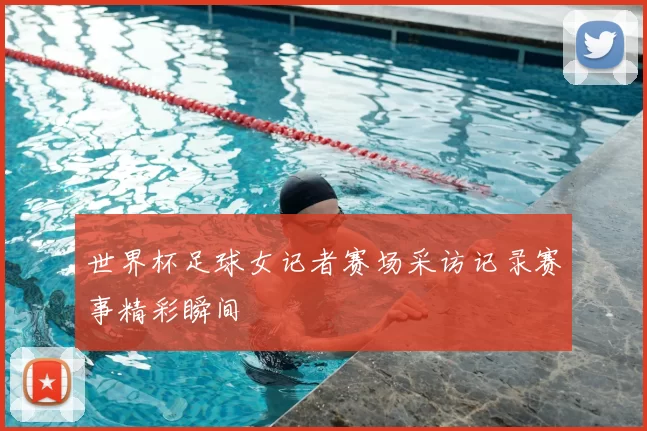 世界杯足球女记者赛场采访记录赛事精彩瞬间