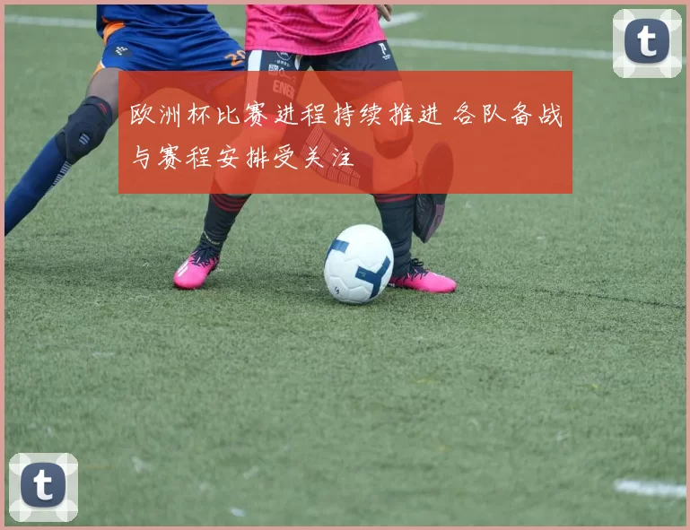 欧洲杯比赛进程持续推进 各队备战与赛程安排受关注