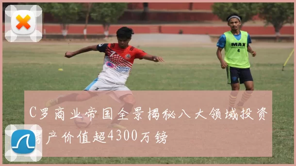 C罗商业帝国全景揭秘八大领域投资房产价值超4300万镑