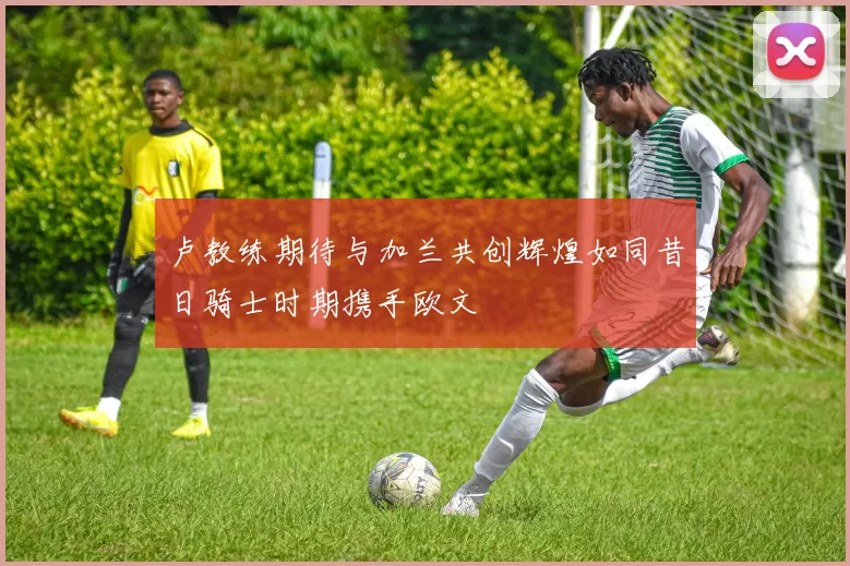 卢教练期待与加兰共创辉煌如同昔日骑士时期携手欧文