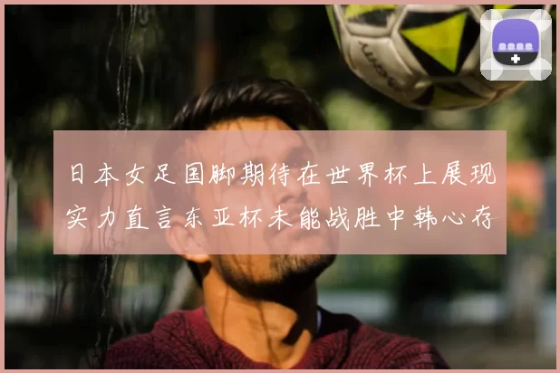 日本女足国脚期待在世界杯上展现实力直言东亚杯未能战胜中韩心存不甘