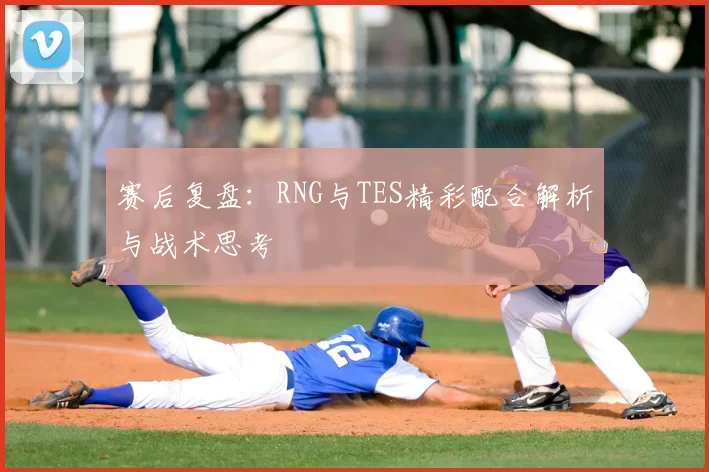 赛后复盘：RNG与TES精彩配合解析与战术思考