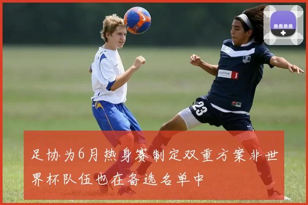 足协为6月热身赛制定双重方案非世界杯队伍也在备选名单中
