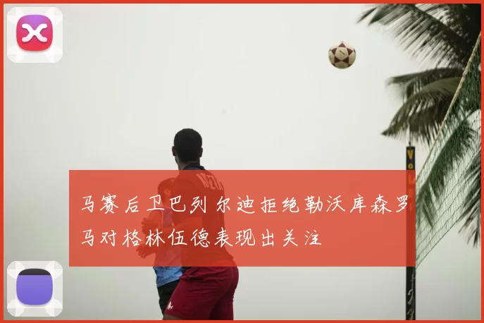 马赛后卫巴列尔迪拒绝勒沃库森罗马对格林伍德表现出关注
