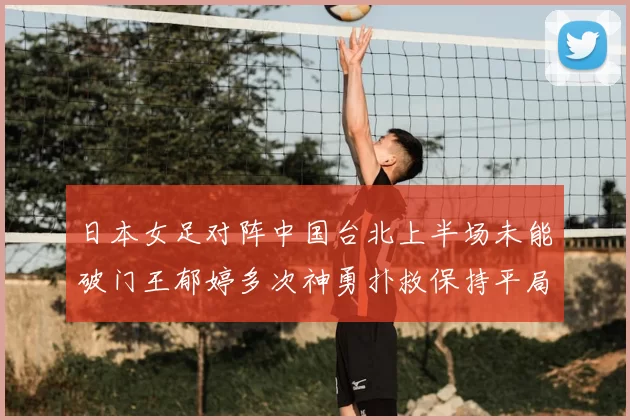 日本女足对阵中国台北上半场未能破门王郁婷多次神勇扑救保持平局