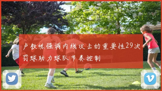 卢教练强调内线攻击的重要性29次罚球助力球队节奏控制